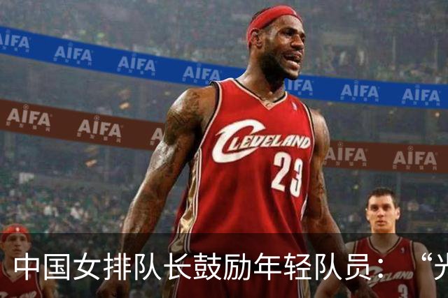 中国女排队长鼓励年轻队员：“光脚的不怕穿鞋的”