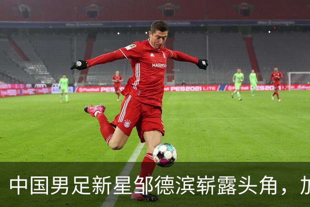 中国男足新星邹德滨崭露头角，加盟皇马进入倒计时